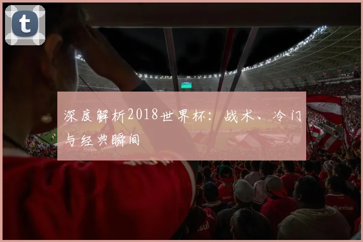 深度解析2018世界杯:战术、冷门与经典瞬间
