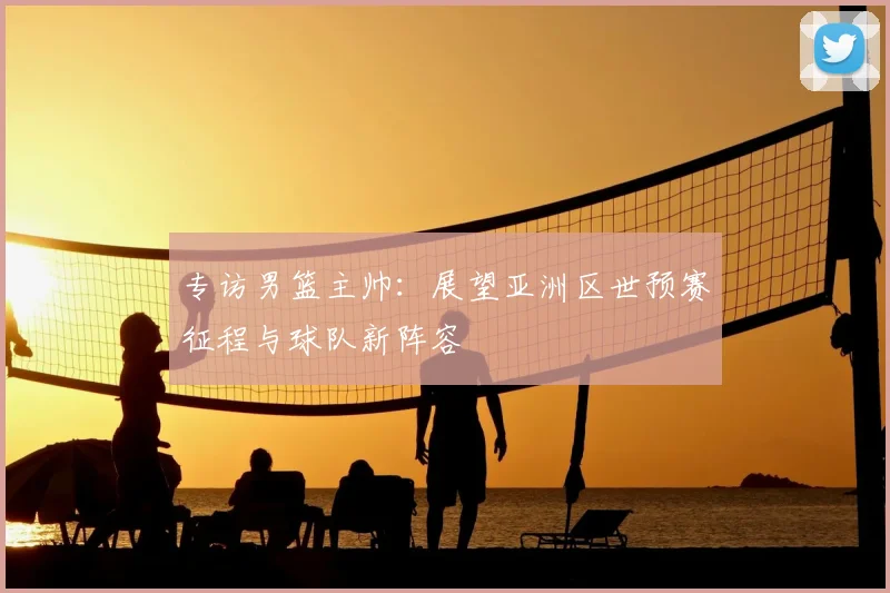 专访男篮主帅:展望亚洲区世预赛征程与球队新阵容